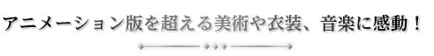 アニメーション版を超える美術や衣装、音楽に感動！