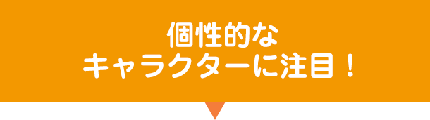 個性的なキャラクターに注目！