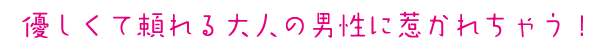 優しくて頼れる大人の男性に惹かれちゃう！