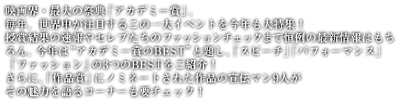 映画界・最大の祭典「アカデミー賞」。毎年、世界中が注目するこの一大イベントを今年も大特集！　授賞結果の速報やセレブたちのファッションチェックまで恒例の最新情報はもちろん。今年は“アカデミー賞のBEST”と題し、「スピーチ」「パフォーマンス」「ファッション」の3つのBESTをご紹介！　さらに、「作品賞」にノミネートされた作品の宣伝マン9人がその魅力を語るコーナーも要チェック！