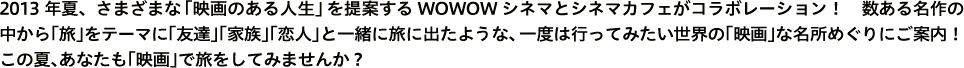 2013年夏、さまざまな「映画のある人生」を提案するWOWOWシネマとシネマカフェがコラボレーション！　数ある名作の中から「旅」をテーマに「友達」「家族」「恋人」と一緒に旅に出たような、 一度は行ってみたい世界の「映画」な名所めぐりにご案内！
この夏、あなたも「映画」で旅をしてみませんか？