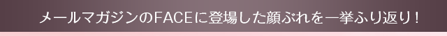 メールマガジンのFACEに登場した顔ぶれを一挙ふり返り!