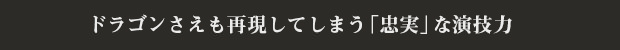 ドラゴンさえも再現してしまう「忠実」な演技力
