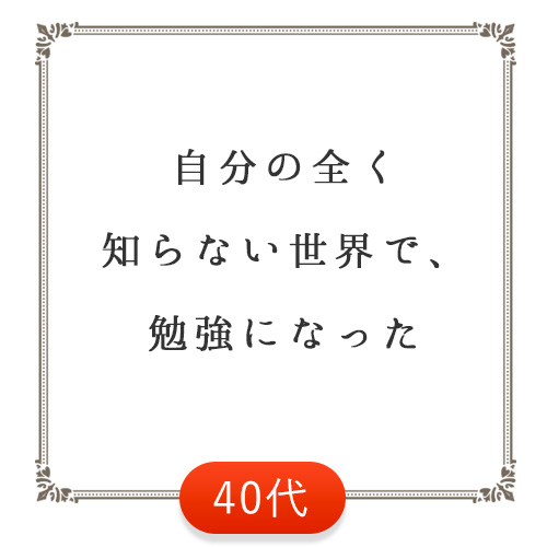 自分の全く知らない世界で、勉強になった（40代）