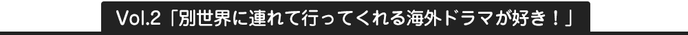 Vol2.別世界に連れて行ってくれる海外ドラマが好き！