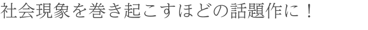 社会現象を巻き起こすほどの話題作に !