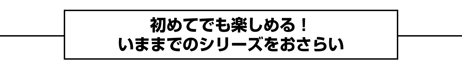 初めてでも楽しめる！いままでのシリーズをおさらい