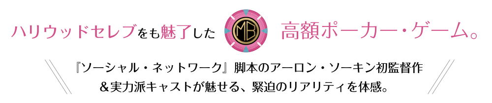 ハリウッドセレブをも魅了した高額ポーカー・ゲーム。『ソーシャル・ネットワーク』脚本のアーロン・ソーキン初監督作＆実力派キャストが魅せる、緊迫のリアリティを体感。