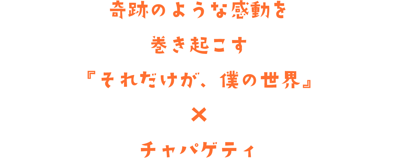 奇跡のような感動を巻き起こす『それだけが、僕の世界』×チャパゲティ