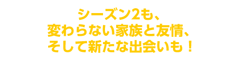 シーズン2も、変わらない家族と友情、そして新たな出会いも!