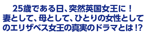 25歳である日、突然英国女王に!妻として、⺟として、ひとりの女性としてのエリザベス女王の真実のドラマとは!?