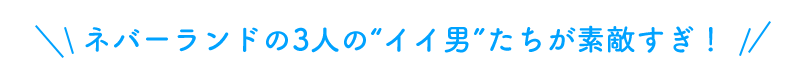 ネバーランドの3人の“イイ男”たちが素敵すぎ！