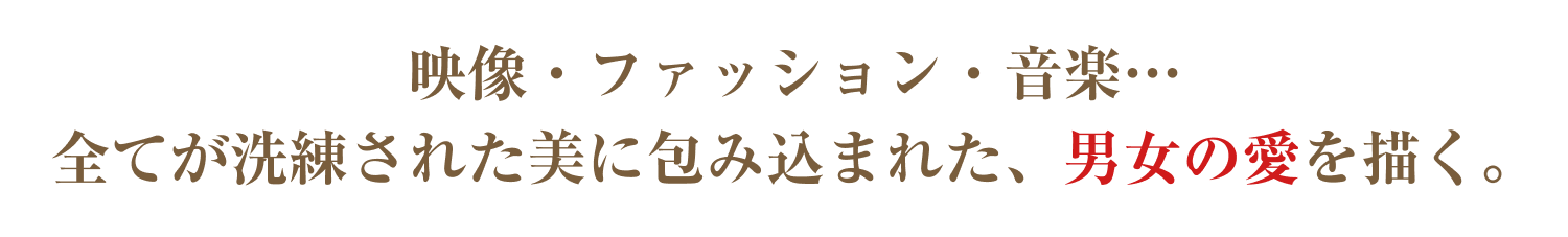 映像・ファッション・音楽…全てが洗練された美に包み込まれた、男女の愛を描く。
