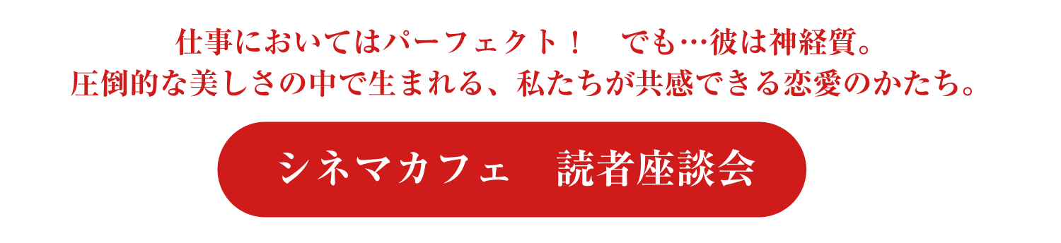仕事においてはパーフェクト！　でも…彼は神経質。圧倒的な美しさの中で生まれる、私たちが共感できる恋愛のかたち。-シネマカフェ　読者座談会-