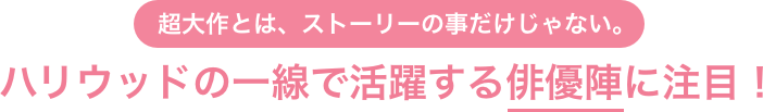 超大作とは、ストーリーの事だけじゃない。ハリウッドの一線で活躍する俳優陣に注目！