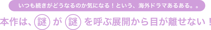 いつも続きがどうなるのか気になる！という、海外ドラマあるある。。本作は、謎が謎を呼ぶ展開から目が離せない！