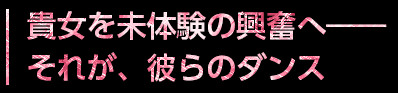 貴女を未体験の興奮へ – それが、彼らのダンス