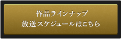 作品ラインナップ 放送スケジュールはこちら