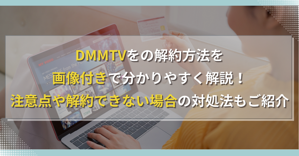 DMMTVの解約方法を画像付きで分かりやすく解説！注意点や解約できない場合の対処法もご紹介