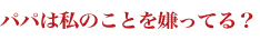 パパは私のことを嫌ってる？