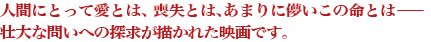 人間にとって愛とは、 喪失とは、あまりに儚いこの命とは― 壮大な問いへの探求が描かれた映画です。