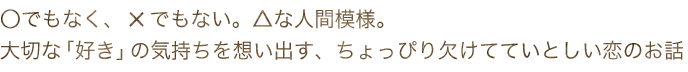 ○でもなく、×でもない。△な人間模様。大切な「好き」の気持ちを想い出す、ちょっぴり欠けてていとしい恋のお話